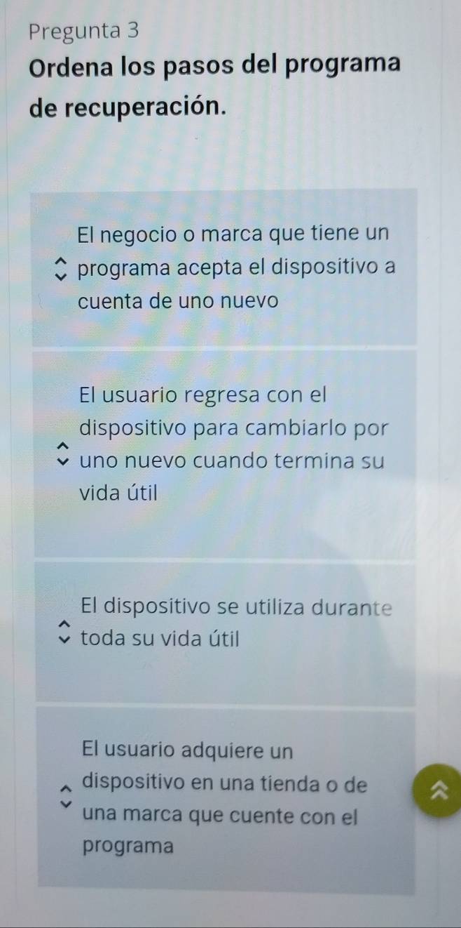 Pregunta 3
Ordena los pasos del programa
de recuperación.
El negocio o marca que tiene un
programa acepta el dispositivo a
cuenta de uno nuevo
El usuario regresa con el
dispositivo para cambiarlo por
uno nuevo cuando termina su
vida útil
El dispositivo se utiliza durante
toda su vida útil
El usuario adquiere un
dispositivo en una tienda o de
una marca que cuente con el
programa