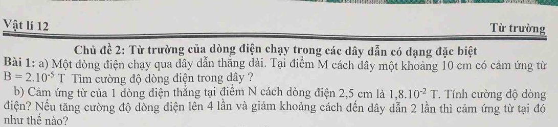 Vật lí 12 
Từ trường 
Chủ đề 2: Từ trường của dòng điện chạy trong các dây dẫn có dạng đặc biệt 
Bài 1: a) Một dòng điện chạy qua dây dẫn thắng dài. Tại điểm M cách dây một khoảng 10 cm có cảm ứng từ
B=2.10^(-5)T T Tìm cường độ dòng điện trong dây ? 
b) Cảm ứng từ của 1 dòng điện thẳng tại điểm N cách dòng điện 2,5 cm là 1,8.10^(-2)T. Tính cường độ dòng 
điện? Nếu tăng cường độ dòng điện lên 4 lần và giảm khoảng cách đến dây dẫn 2 lần thì cảm ứng từ tại đó 
như thế nào?