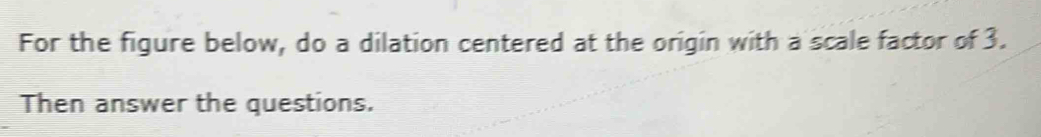 For the figure below, do a dilation centered at the origin with a scale factor of 3. 
Then answer the questions.