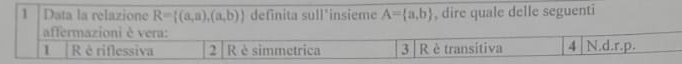 Data la relazione R= (a,a),(a,b) definita sull'insieme A= a,b , dire quale delle seguenti
affermazioni è vera:
1 R è riflessiva 2 R è simmetrica 3 R è transitiva 4 N.d. r.p.
