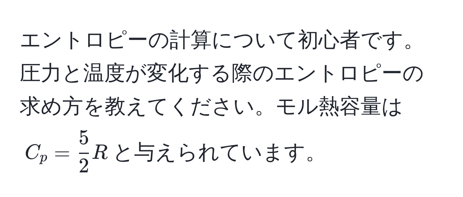 エントロピーの計算について初心者です。圧力と温度が変化する際のエントロピーの求め方を教えてください。モル熱容量は$C_p =  5/2 R$と与えられています。