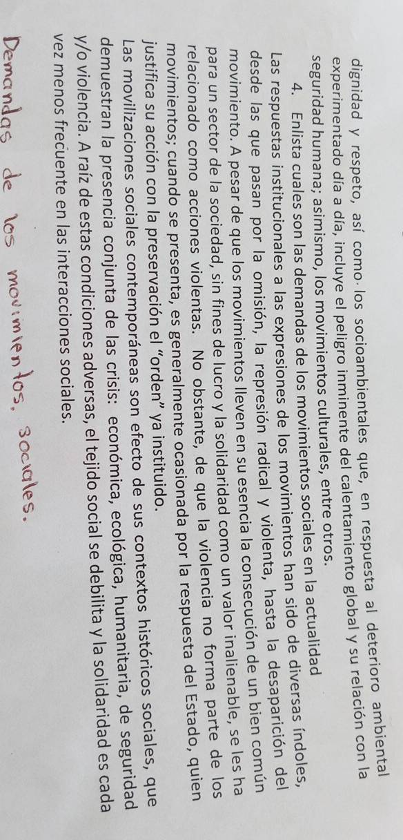 dignidad y respeto, así comoálos socioambientales que, en respuesta al deterioro ambiental 
experimentado día a día, incluye el peligro inminente del calentamiento global y su relación con la 
seguridad humana; asimismo, los movimientos culturales, entre otros. 
4. Enlista cuales son las demandas de los movimientos sociales en la actualidad 
Las respuestas institucionales a las expresiones de los movimientos han sido de diversas índoles, 
desde las que pasan por la omisión, la represión radical y violenta, hasta la desaparición del 
movimiento. A pesar de que los movimientos lleven en su esencia la consecución de un bien común 
para un sector de la sociedad, sin fines de lucro y la solidaridad como un valor inalienable, se les ha 
relacionado como acciones violentas. No obstante, de que la violencia no forma parte de los 
movimientos; cuando se presenta, es generalmente ocasionada por la respuesta del Estado, quien 
justifica su acción con la preservación el “orden” ya instituido. 
Las movilizaciones sociales contemporáneas son efecto de sus contextos históricos sociales, que 
demuestran la presencia conjunta de las crisis: económica, ecológica, humanitaria, de seguridad 
y/o violencia. A raíz de estas condiciones adversas, el tejido social se debilita y la solidaridad es cada 
vez menos frecuente en las interacciones sociales.