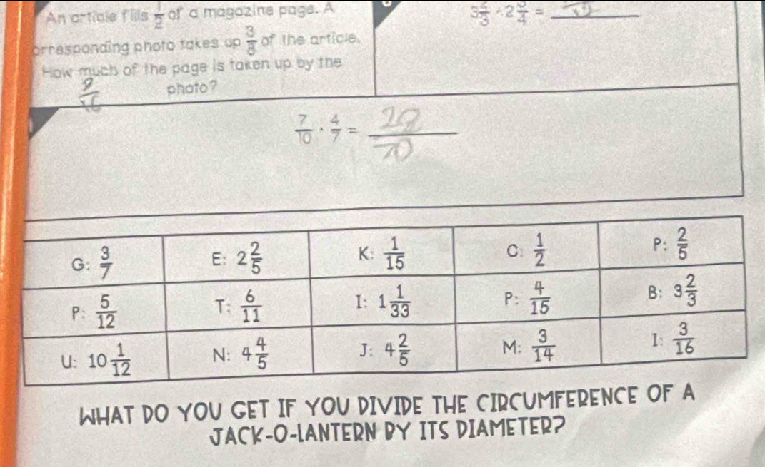 An article fills  1/2  of a magazine page. A
3 2/3 · 2 3/4 = _
orresponding photo takes up  3/8  of the article.
How much of the page is taken up by the
phato ?
 7/10 ·  4/7 =
_
WHAT DO YOU GET IF YOU DIVIDE THE CIRCUMFERENCE OF A
JACK-O-LANTERN BY ITS DIAMETER?