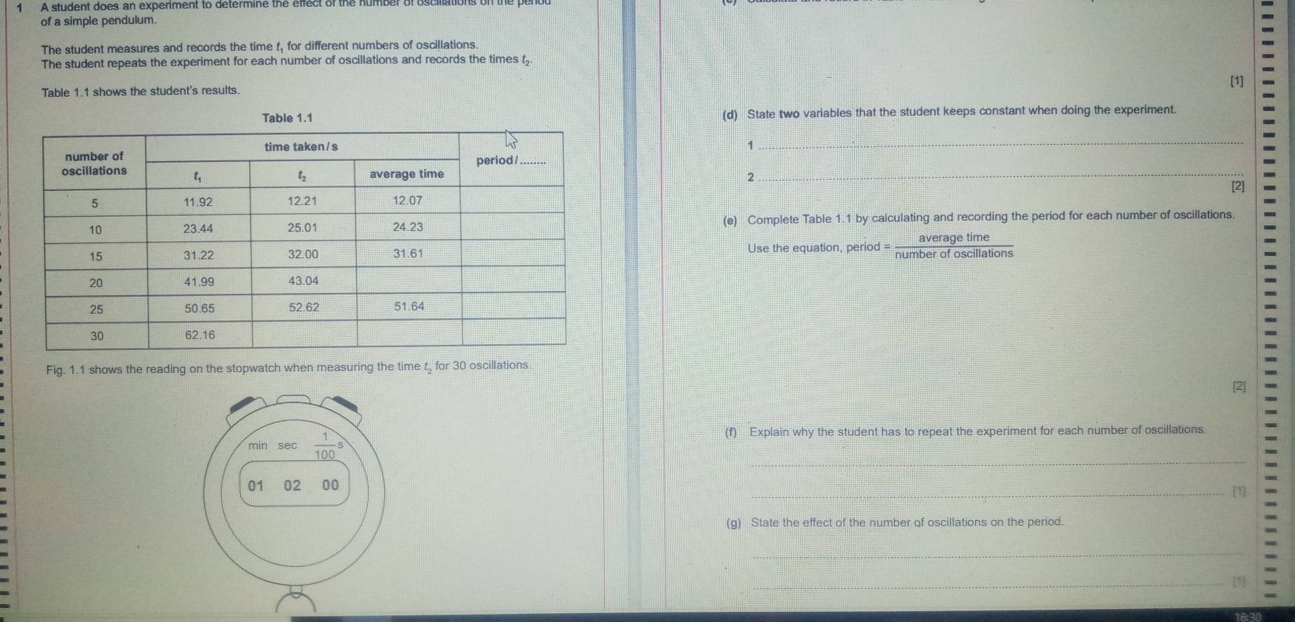 AA student does an expenment to determine the ellect of the number of osom
of a simple pendulum.
The student measures and records the time t, for different numbers of oscillations.
The student repeats the experiment for each number of oscillations and records the times 
[1]
Table 1.1 shows the student's results
(d) State two variables that the student keeps constant when doing the experiment.
_
2_
[2]
(e) Complete Table 1.1 by calculating and recording the period for each number of oscillations.
Use the equation, period = _ averagetime
Fig. 1.1 shows the reading on the stopwatch when measuring the time t for 30 oscillations.
_
(f) Explain why the student has to repeat the experiment for each number of oscillations.
_
(g) State the effect of the number of oscillations on the period.
_
_