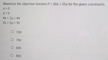 Maximize the objective function P=80x+55y for the given constraints.
x≥ 0
y≥ 0
4x+3y≤ 44
2x+5y≤ 36
700
760
880
860