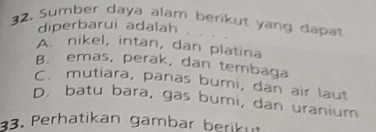 Sumber daya alam berikut yang dapat
diperbarui adalah
A. nikel, intan, dan platina
B. emas, perak, dan tembaga
C. mutiara, panas bumi, dan air laut
D. batu bara, gas bumi, dan uranium
33. Perhatikan gambar berikut