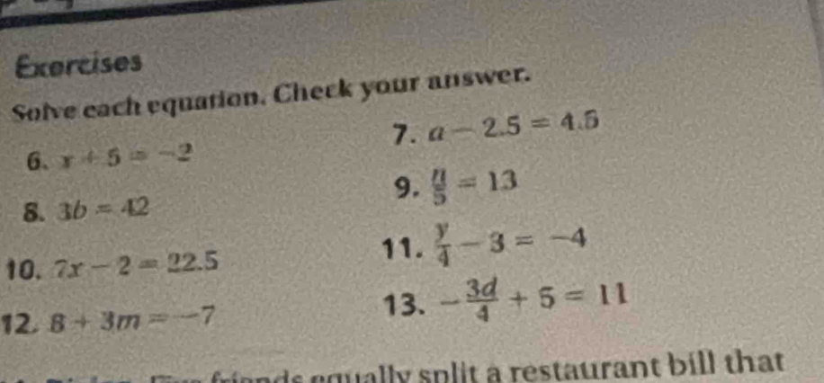 Exercises 
Solve each equation. Check your answer. 
1. a-2.5=4.5
6、 x+5=-2
9.  u/5 =13
8. 3b=42
10. 7x-2=22.5
11.  y/4 -3=-4
12 8+3m=-7
13. - 3d/4 +5=11
friends equally split a restaurant bill that