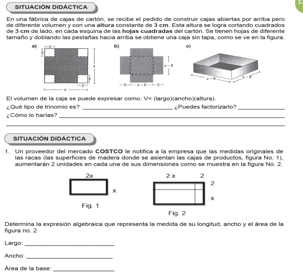 SITUACIÓN DIDÁCTICA
En una fábrica de cajas de cartón, se recibe el pedido de construir cajas abiertas por arriba pero
de diferente volumen y con una altura constante de 3 cm. Esta altura se logra cortando cuadrados
de 3 cm de lado, en cada esquina de las hojas cuadradas del cartón. Se tienen hojas de diferente
tamaño y doblando las pestañas hacia arriba se obtiene una caja sin tapa, como se ve en la figura.
a)c)
El volumen de la caja se puede expresar como: V= (largo)(ancho)(altura).
¿Qué tipo de trinomio es? _¿Puedes factorizarlo?_
¿Cómo lo harías?_
__
SITUACIÓN DIDÁCTICA
1. Un proveedor del mercado COSTCO le notifica a la empresa que las medidas originales de
las racas (las superficies de madera donde se asientan las cajas de productos, figura No. 1),
aumentarán 2 unidades en cada una de sus dimensiones como se muestra en la figura No. 2.
 
Determina la expresión algebraica que representa la medida de su longitud, ancho y el área de la
figura no. 2
Largo:_
Ancho:_
_
Área de la base: