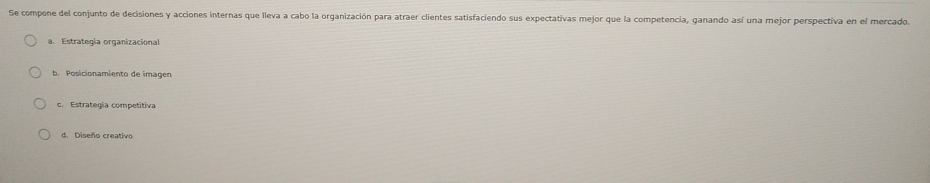 Se compone del conjunto de decisiones y acciones internas que lleva a cabo la organización para atraer clientes satisfaciendo sus expectativas mejor que la competencia, ganando así una mejor perspectiva en el mercado.
a. Estrategia organizacional
b. Posicionamiento de imagen
c. Estrategia competitiva
d. Diseño creativo