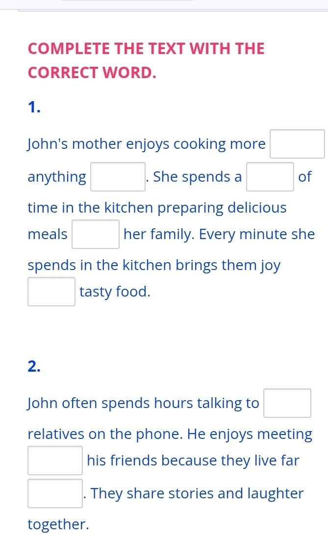 COMPLETE THE TEXT WITH THE 
CORRECT WORD. 
1. 
John's mother enjoys cooking more □
anything □ . . She spends a □ of 
time in the kitchen preparing delicious 
meals □ her family. Every minute she 
spends in the kitchen brings them joy 
□ tasty food. 
2. 
John often spends hours talking to □
relatives on the phone. He enjoys meeting 
□ his friends because they live far 
□ . They share stories and laughter 
together.