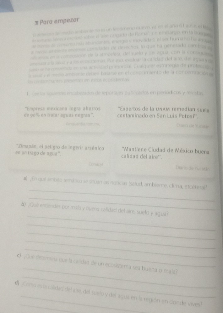 = Para empezar
p isetenoro del medio ambiente no es un fenómeno nuevo, ya en el año 6 1. a n e. el filgo
de iemano Séneca escribió sóbie el "aire cargado de Roma'': sin embargo, en la busquel
de bienes de consumo nás abundantes, energía y movilidad, el ser humano ha arrojas
al medi ambiente enormes cantidades de desechos, lo que ha generado cambios s
ascansos en la composición de la atmosfera, del suelo y del agua, con la consiquier
amenaza a la salud y a los ecosisternas. Por eso, evaluar la calidad del aire, del agua y d
sueio se ha convertido en una actividad primordial. Cualquier estrategía de protección 
la salud y el media ambiente deben basarse en el conocimiento de la concentración it
los contaminantes presentes en estos écosistemas.
1. Lee las siguientes encabezados de reportajes publicados en periódicos y revistas
'Empresa mexicana logra ahorros ''Expertos de la unaм remedian suelo
de 90% en tratar aguas negras”. contaminado en San Luis Potosí''.
Vinguarda z om mx
Diario de Yucatán
''Zimapán, el peligro de ingerir arsénico  'Mantiene Ciudad de México buena
en un trago de agua”. calidad del aire".
Conacyt Diaro de Yucatán
_
a) En qué ámbito temático se situan las noticias (salud, ambiente, clima, etcétera)
_
_
b) ¿Qué entiendes por mala y buena calidad del aire, suelo y agua?
_
_
_
_
_
_
c) ¿Qué determina que la calidad de un ecosistema sea buena o mala?
d) ¿Cómo es la calidad del aire, del suelo y del agua en la región en donde vives?