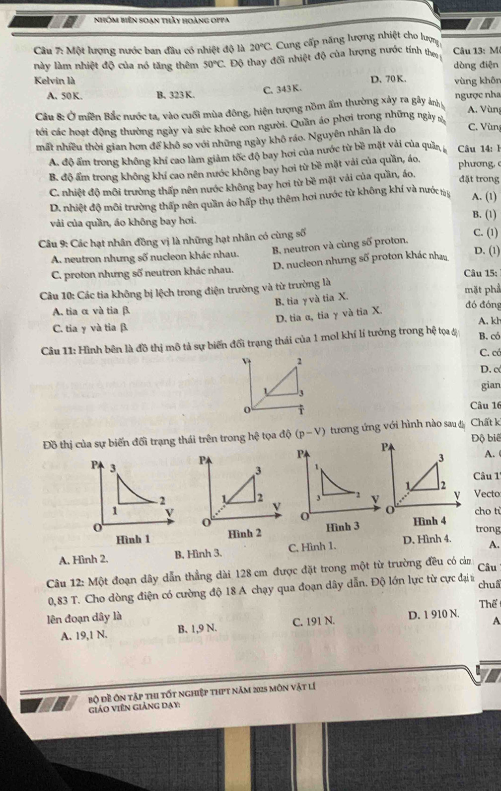 nhóm biên soạn thầy hoàng oppa
Câu 7: Một lượng nước ban đầu có nhiệt độ là 20°C * Cung cấp năng lượng nhiệt cho lượng
này làm nhiệt độ của nó tăng thêm 50°C 1 Độ thay đối nhiệt độ của lượng nước tính theo g  Câu 13: M
dòng điện
Kelvin là D. 70 K. vùng khôn
C. 343 K.
A. 50K. B. 323 K. ngược nha
Câu 8: Ở miền Bắc nước ta, vào cuối mùa đông, hiện tượng nồm ẩm thường xảy ra gây ảnhh
A. Vùng
tới các hoạt động thường ngày và sức khoẻ con người. Quần áo phơi trong những ngày v C. Vùng
mất nhiều thời gian hơn để khô so với những ngày khô ráo. Nguyên nhân là do
A. độ ẩm trong không khí cao làm giảm tốc độ bay hơi của nước từ bề mặt vải của quần, l  Câu 14: I
B. độ ẩm trong không khí cao nên nước không bay hơi từ bề mặt vải của quần, áo.
phương,
C. nhiệt độ môi trường thấp nên nước không bay hơi từ bề mặt vải của quần, áo. đặt trong
D. nhiệt độ môi trường thấp nên quần áo hấp thụ thêm hơi nước từ không khí và nước từ A. (1)
vải của quần, áo không bay hơi.
B. (1)
Câu 9: Các hạt nhân đồng vị là những hạt nhân có cùng số
C. (1)
A. neutron nhưng số nucleon khác nhau. B neutron và cùng số proton,
C. proton nhưng số neutron khác nhau. D. nucleon nhưng số proton khác nhau D. (1)
Câu 15:
Câu 10: Các tia không bị lệch trong điện trường và từ trường là mặt phẩ
B. tia γ và tia X.
A. tia α và tia β.
D. tia α, tia γ và tia X.
đó đóng
A. kh
C. tia γ và tia β.
Câu 11: Hình bên là đồ thị mô tả sự biến đổi trạng thái của 1 mol khí lí tưởng trong hệ tọa đị B. có
C. có
D. c
gian
Câu 16
Đồ thị của sự biến đối trạng thái trên trong hhat e tọa d(p-V) tương ứng với hình nào sau đ Chất k
Độ biê
PA. 
Câu 1
Vecto
cho ti
Hình 3 Hình 4 trong
Hình 1 Hình 2
A. Hình 2. B. Hình 3. C. Hình 1.
D. Hình 4. A.
Câu 12: Một đoạn dây dẫn thẳng dài 128 cm được đặt trong một từ trường đều có cảm Câu
0,83 T. Cho dòng điện có cường độ 18 A chạy qua đoạn dây dẫn. Độ lớn lực từ cực đại từ chuấ
Thể
lên đoạn dây là
A. 19,1 N. B. 1,9 N. C. 191 N. D. 1 910 N.
A
Bộ đề Ôn tập thi tốt nghiệp thPt năm 2025 môn vật lí
giáo viên giảng dạy: