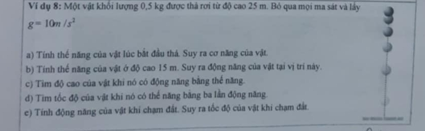 Ví dụ 8: Một vật khổi lượng 0,5 kg được thả rơi từ độ cao 25 m. Bỏ qua mọi ma sát và lây
g=10m/s^2
a) Tính thế năng của vật lúc bắt đầu thả. Suy ra cơ năng của vật. 
b) Tính thế năng của vật ở độ cao 15 m. Suy ra động năng của vật tại vị trí này. 
c) Tim độ cao của vật khi nó có động năng bằng thế năng. 
d) Tim tốc độ của vật khi nó có thể năng bằng ba lần động năng. 
e) Tính động năng của vật khi chạm đắt. Suy ra tốc độ của vật khi chạm đất.