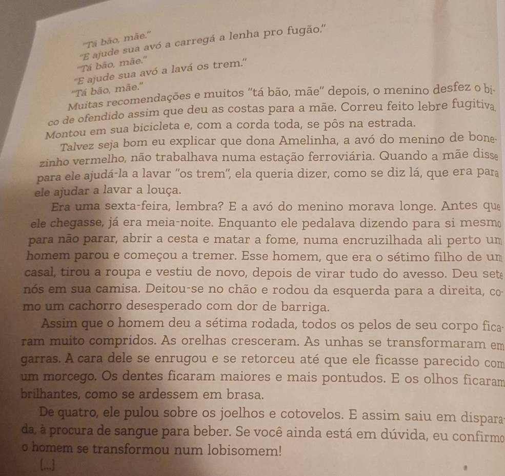 ''Tá bão, mãe.''
''E ajude sua avó a carregá a lenha pro fugão.''
''Tá bão, mãe.''
''E ajude sua avó a lavá os trem.''
''Tá bão, mãe.''
Muitas recomendações e muitos ''tá bão, mãe' depois, o menino desfez o bị-
co de ofendido assim que deu as costas para a mãe. Correu feito lebre fugitiva
Montou em sua bicicleta e, com a corda toda, se pôs na estrada
Talvez seja bom eu explicar que dona Amelinha, a avó do menino de bone
zinho vermelho, não trabalhava numa estação ferroviária. Quando a mãe disse
para ele ajudá-la a lavar ''os trem'', ela queria dizer, como se diz lá, que era para
ele ajudar a lavar a louça.
Era uma sexta-feira, lembra? E a avó do menino morava longe. Antes que
ele chegasse, já era meia-noite. Enquanto ele pedalava dizendo para si mesm(
para não parar, abrir a cesta e matar a fome, numa encruzilhada ali perto um
homem parou e começou a tremer. Esse homem, que era o sétimo filho de um
casal, tirou a roupa e vestiu de novo, depois de virar tudo do avesso. Deu sete
nós em sua camisa. Deitou-se no chão e rodou da esquerda para a direita, co
mo um cachorro desesperado com dor de barriga.
Assim que o homem deu a sétima rodada, todos os pelos de seu corpo fica
ram muito compridos. As orelhas cresceram. As unhas se transformaram em
garras. A cara dele se enrugou e se retorceu até que ele ficasse parecido com
um morcego. Os dentes ficaram maiores e mais pontudos. E os olhos ficaram
brilhantes, como se ardessem em brasa.
De quatro, ele pulou sobre os joelhos e cotovelos. E assim saiu em dispara
da à procura de sangue para beber. Se você ainda está em dúvida, eu confirmo
o homem se transformou num lobisomem!
[.,.]