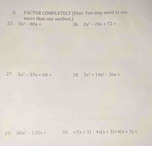 FACTOR COMPLETELY (Hint: You may need to use 
more than one method.) 
25. 5x^3-80x= 26. 2x^2-24x+72=
27. 5x^2-35x+60= 28. 2x^3+14x^2-36x=
29. 80x^3-125x= 30. x^2(x+3)-4x(x+3)+4(x+3)=