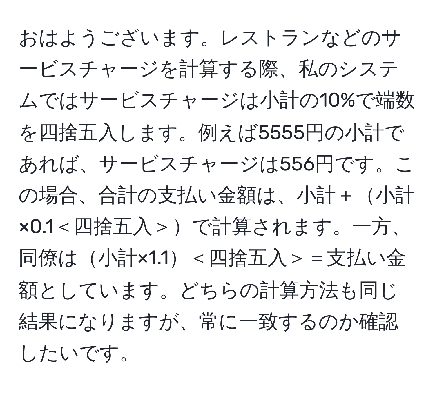 おはようございます。レストランなどのサービスチャージを計算する際、私のシステムではサービスチャージは小計の10%で端数を四捨五入します。例えば5555円の小計であれば、サービスチャージは556円です。この場合、合計の支払い金額は、小計＋小計×0.1＜四捨五入＞で計算されます。一方、同僚は小計×1.1＜四捨五入＞＝支払い金額としています。どちらの計算方法も同じ結果になりますが、常に一致するのか確認したいです。