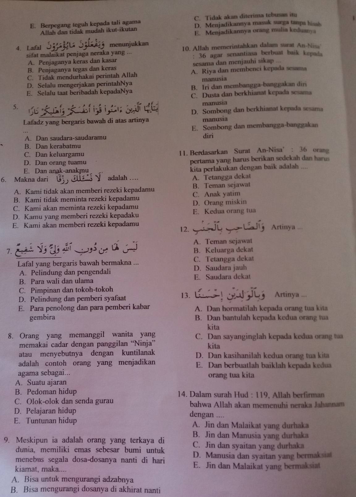 E. Berpegang teguh kepada tali agama C. Tidak akan diterima tebusan it
D. Menjadikannya masuk surga tanpa hisah
Allah dan tidak mudah ikut-ikutan
E. Menjadikannya orang mulia keduanya
4. Lafal menunjukkan
10. Allah memerintahkan dalam surat An-Nisa
sifat malaikat penjaga neraka yang
: 36 agar senantiasa berbuat baik kepada
A. Penjaganya keras dan kasar
B. Penjaganya tegas dan keras sesama dan menjauhi sikap ...
C. Tidak mendurhakai perintah Allah A. Riya dan membenci kepada sesama
D. Selalu mengerjakan perintahNya manusia
E. Selalu taat beribadah kepadaNya B. Iri dan membangga-banggakan diri
C. Dusta dan berkhianat kepada sesama
5.
manusia
D. Sombong dan berkhianat kepada sesama
Lafadz yang bergaris bawah di atas artinya manusia
E. Sombong dan membangga-banggakan
A. Dan saudara-saudaramu diri
B. Dan kerabatmu
C. Dan keluargamu 11. Berdasarkan Surat An-Nisa’ : 36 orang
D. Dan orang tuamu pertama yang harus berikan sedekah dan harus
E. Dan anak-anakmu
kita perlakukan dengan baik adalah ....
6. Makna dari adalah ....
A. Tetangga dekat
A. Kami tidak akan memberi rezeki kepadamu B. Teman sejawat
C. Anak yatim
B. Kami tidak meminta rezeki kepadamu
C. Kami akan meminta rezeki kepadamu D. Orang miskin
D. Kamu yang memberi rezeki kepadaku E. Kedua orang tua
E. Kami akan memberi rezeki kepadamu Artinya ...
12.
A. Teman sejawat
7. é B. Keluarga dekat
Lafal yang bergaris bawah bermakna ... C. Tetangga dekat
A. Pelindung dan pengendali
D. Saudara jauh
E. Saudara dekat
B. Para wali dan ulama
C. Pimpinan dan tokoh-tokoh Artinya ...
D. Pelindung dan pemberi syafaat
13.
E. Para penolong dan para pemberi kabar A. Dan hormatilah kepada orang tua kita
gembira B. Dan bantulah kepada kedua orang tua
kita
8. Orang yang memanggil wanita yang C. Dan sayanginglah kepada kedua orang tua
memakai cadar dengan panggilan “Ninja” kita
atau menyebutnya dengan kuntilanak D. Dan kasihanilah kedua orang tua kita
adalah contoh orang yang menjadikan E. Dan berbuatlah baiklah kepada kedua
agama sebagai... orang tua kita
A. Suatu ajaran
B. Pedoman hidup 14. Dalam surah Hud : 119, Allah berfirman
C. Olok-olok dan senda gurau bahwa Allah akan memenuhi neraka Jahannam
D. Pelajaran hidup dengan ....
E. Tuntunan hidup A. Jin dan Malaikat yang durhaka
B. Jin dan Manusia yang durhaka
9. Meskipun ia adalah orang yang terkaya di C. Jin dan syaitan yang durhaka
dunia, memiliki emas sebesar bumi untuk D. Manusia dan syaitan yang bermaksiat
menebus segala dosa-dosanya nanti di hari E. Jin dan Malaikat yang bermaksiat
kiamat, maka....
A. Bisa untuk mengurangi adzabnya
B. Bisa mengurangi dosanya di akhirat nanti