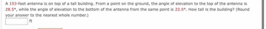 A 153-foot antenna is on top of a tall building. From a point on the ground, the angle of elevation to the top of the antenna is
28.5° , while the angle of elevation to the bottom of the antenna from the same point is 23.5°. How tall is the building? (Round 
your answer to the nearest whole number.)
□ ft