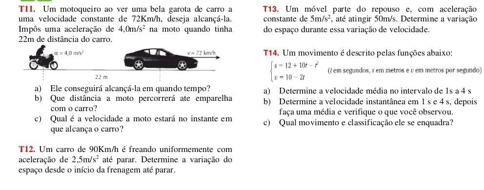 T11. Um motoqueiro ao ver uma bela garota de carro a T13. Um móvel parte do repouso e, com aceleração
uma velocidade constante de 72Km/h, deseja alcançá-la. constante de 5m/s^2 , até atingir 50m/s. Determine a variação
Impôs uma aceleração de 4,0m/s^2 na moto quando tinha do espaço durante essa variação de velocidade.
22m de distância do carro.
T14. Um movimento é descrito pelas funções abaixo:
beginarrayl s=12+10t-t^2 v=10-2tendarray. (t em segundos, s em metros e v em metros por segundo)
a) Ele conseguirá alcançá-la em quando tempo? a) Determine a velocidade média no intervalo de 1s a 4 s
b) Que distância a moto percorrerá ate emparelha b) Determine a velocidade instantânea em 1 s e 4 s, depois
com o carro? faça uma média e verifique o que você observou.
c) Qual é a velocidade a moto estará no instante em c) Qual movimento e classificação ele se enquadra?
que alcança o carro?
T12. Um carro de 90Km/h éfreando uniformemente com
aceleração de 2,5m/s^2 até parar. Determine a variação do
espaço desde o início da frenagem até parar.