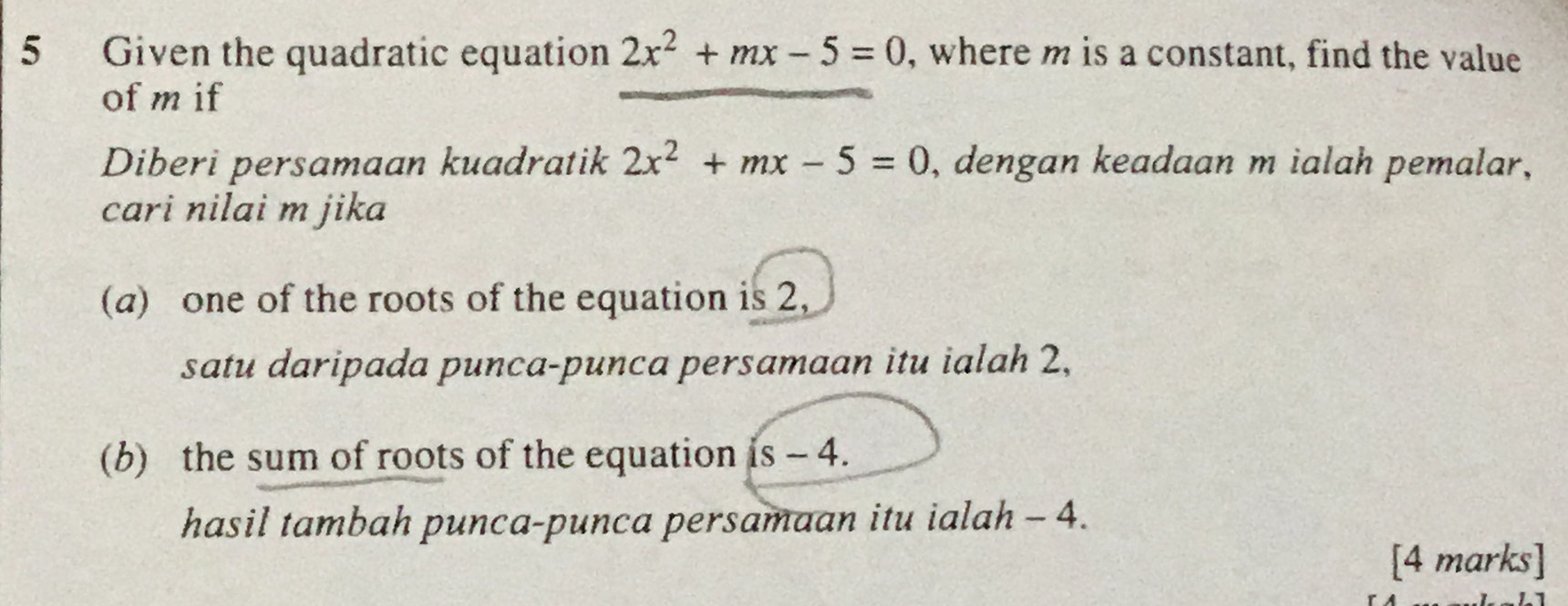 Given the quadratic equation 2x^2+mx-5=0 , where m is a constant, find the value 
of mif 
Diberi persamaan kuadratik 2x^2+mx-5=0 , dengan keadaan m ialah pemalar, 
cari nilai m jika 
(a) one of the roots of the equation is 2, 
satu daripada punca-punca persamaan itu ialah 2, 
(b) the sum of roots of the equation is - 4. 
hasil tambah punca-punca persamaan itu ialah - 4. 
[4 marks]