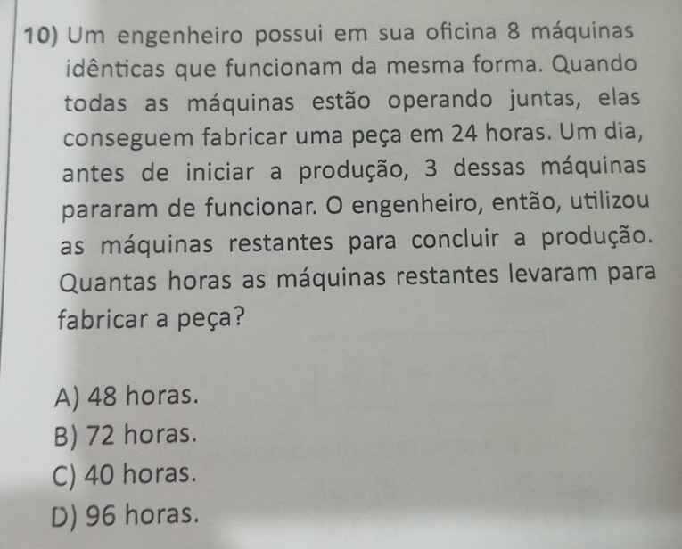 Um engenheiro possui em sua oficina 8 máquinas
idênticas que funcionam da mesma forma. Quando
todas as máquinas estão operando juntas, elas
conseguem fabricar uma peça em 24 horas. Um dia,
antes de iniciar a produção, 3 dessas máquinas
pararam de funcionar. O engenheiro, então, utilizou
as máquinas restantes para concluir a produção.
Quantas horas as máquinas restantes levaram para
fabricar a peça?
A) 48 horas.
B) 72 horas.
C) 40 horas.
D) 96 horas.