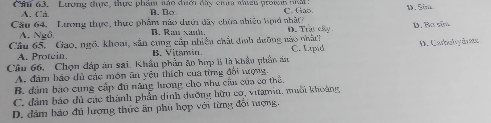 Lương thực, thực phâm nào dưới đây chứa nhiều protein nhat
A. Cá. D. Sữa.
B. Bσ.
C. Gạo.
Câu 64. Lương thực, thực phẩm nào dưới đây chứa nhiều lipid nhất?
A. Ngô.
B. Rau xanh. D. Trái cây. D. Bơ sữa.
Câu 65. Gạo, ngô, khoai, sắn cung cấp nhiều chất dinh dưỡng nào nhất?
A. Protein. B. Vitamin. C. Lipid. D. Carbohydrate.
Câu 66. Chọn đáp án sai. Khẩu phần ăn hợp lí là khẩu phần ăn
A. đảm bảo đủ các món ăn yêu thích của từng đồi tượng.
B. đảm bảo cung cấp đủ năng lượng cho nhu cầu của cơ thể.
C. đảm bảo đủ các thành phần dinh dưỡng hữu cơ, vitamin, muối khoáng.
D. đảm bảo đủ lượng thức ăn phù hợp với từng đổi tượng.