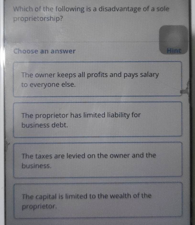 Which of the following is a disadvantage of a sole
proprietorship?
Choose an answer Hint
The owner keeps all profits and pays salary
to everyone else.
The proprietor has limited liability for
business debt.
The taxes are levied on the owner and the
business.
The capital is limited to the wealth of the
proprietor.