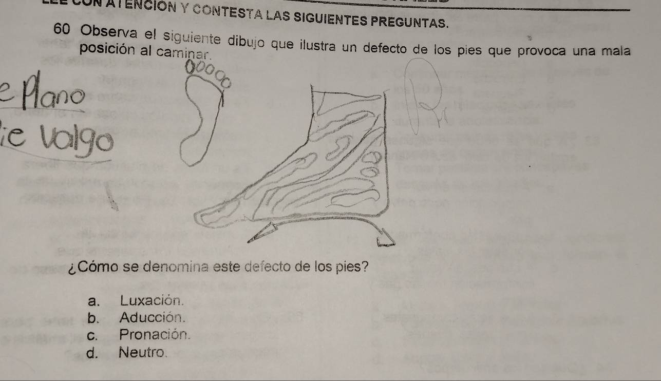 UN ATENCIÓN Y CONTESTA LAS SIGUIENTES PREGUNTAS.
60 Observa el siguiente dibujo que ilustra un defecto de los pies que provoca una mala
posición al caminar.
¿Cómo se denomina este defecto de los pies?
a. Luxación.
b. Aducción.
c. Pronación.
d. Neutro.