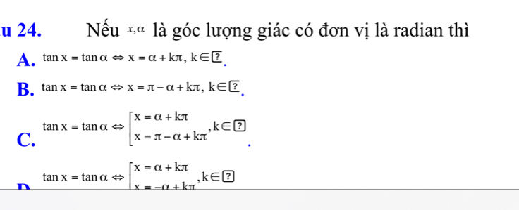 Nếu *« là góc lượng giác có đơn vị là radian thì
A. tan x=tan alpha Leftrightarrow x=alpha +kπ , k∈ □.
B. tan x=tan alpha Leftrightarrow x=π -alpha +kπ , k∈ □.
C. tan x=tan alpha Leftrightarrow [x=alpha +kπ , k∈ □
tan x=tan alpha Leftrightarrow beginarrayl x=alpha +kπ  x=-alpha +kπ endarray. , k∈ □