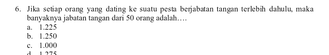 Jika setiap orang yang dating ke suatu pesta berjabatan tangan terlebih dahulu, maka
banyaknya jabatan tangan dari 50 orang adalah…
a. 1.225
b. 1.250
c. 1.000
d 1275