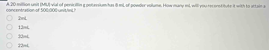 A 20 million unit (MU) vial of penicillin g potassium has 8 mL of powder volume. How many mL will you reconstitute it with to attain a
concentration of 500,000 unit/mL?
2mL
12mL
32mL
22mL