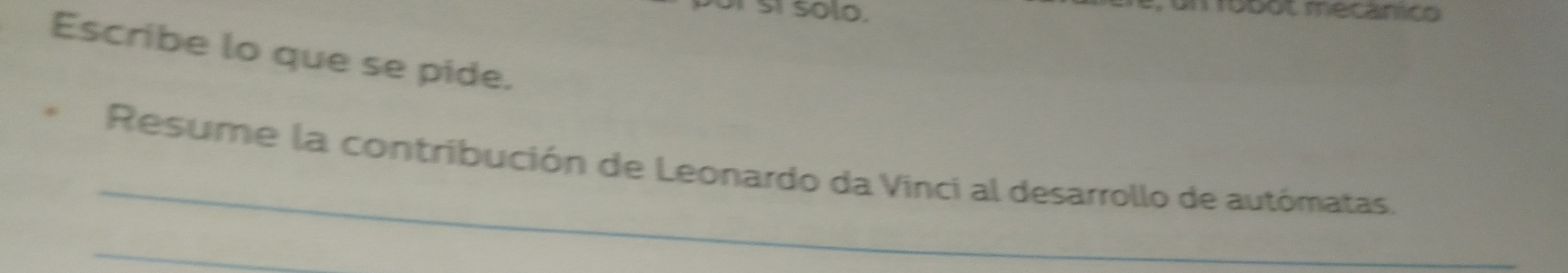 Sí solo. 
robot mecanico 
Escribe lo que se pide. 
_ 
Resume la contribución de Leonardo da Vinci al desarrollo de autómatas. 
_