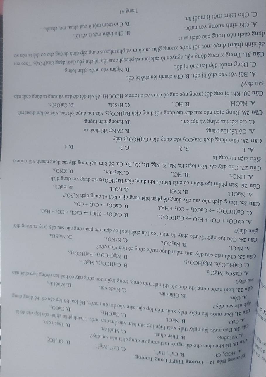 ề ường Hóa 12 - Trường THPT Long Trường
A ico
g  g ,Cl. B. Ca^(2+),Ba^(2+). C. Ca^(2+),Mg^(2+). D.
độ khí
vi tập Căm 19. Để khử chua cho đất người ta thường sử dụng chất nào sau đây? Cl,90% .
A. Với sống,
B. Phên chua. C. Muối ăn. D. Thạch cao.
A. CaO.
B. NaCl.
că 20. Đun nước lâu ngày thấy xuất hiện lớp cặn bảm vào ẩm đun nước. Thành phần chính của lớp cận đó là
C. Ca(OH)₂. D. CaCO_3.
La u 21. Đun nước lâu ngày thấy xuất hiện lớp cặn bám vào ẩm dun nước. Để loại bộ lớp cặn có thể dùng dung
dịch nào sau đây?
A. Cồn.
B. Giấm ăn. C. Nước vôi. D. Muỗi ăn.
Câu 22. Loại nước cứng khi đun sôi thì mất tính cứng, trong loại nước cứng này có hoà tan những hợp chất não
sau đây?
A. CaSO_4,MgCl_2.
B.
C. Ca(HCO_3)_2.Mg(HCO_3)_2. Ca(HCO_3)_2.MgCl_2.
D. Mg(HCO_3)_2,Ba(HCO_3)_2.
Câu 23. Chất nào sau đây làm mềm được nước cứng có tính vĩnh cứu?
A. NaCl.
B. Na_2CO_3. C. NaNO_3. D. Na_2SO_4.
Câu 24. Câu tục ngữ “Nước chảy đá mòn” có bản chất hóa học dựa trên phản ứng nào sau đây (xảy ra trong thời
gian dài)?
A. CaCO_3+CO_2+H_2Oto Ca(HCO_3)_2. B. CaCO_3+2HClto CaCl_2+CO_2+H_2O.
C. Ca(HCO_3)_2to CaCO_3+CO_2+H_2O. D. CaCO_3to CaO+CO_2.
Câu 25. Dung dịch nào sau đây dùng đề phân biệt dung dịch KCl và dung dịch K_2SO_4
A. NaOH. B. NaCl C. KO H. D. BaCl_2.
Câu 26. Sản phẩm tạo thành có chất kết tủa khi dung dịch Ba(HCO_3) 2 tác dụng với dung dịch
A. HNO_3. B. HCl. C. Na_2CO_3. D. KNO_3.
Câu 27. Cho dãy các kim loại: Fe, Na, K,M g, Be, ,Ca,Ba,Cu. Số kim loại trong dãy tác dụng nhanh với nước ở
điều kiện thường là
A. 1. B. 2. C. 3. D. 4.
Câu 28. Cho dung dịch Na_2CO_3 vào dung dịch Ca(HCO_3) 02 thấy
A. Có kết tủa trắng. B. Có bọt khí thoát ra.
C. Có kết tủa trắng và bọt khí. D. Không hiện tượng.
Câu 29. Dung dịch nào sau đây tác dụng với dung dịch Ba(HCO_3): 2, vừa thu được kết tủa, vừa có khí thoát ra?
D.
A. NaOH. B. HCl. C. H_2SO_4. Ca(OH)_2.
Câu 30. Khi bị ong đốt (trong nọc ong có chứa acid formic HCOOH), để vết đốt đỡ đau và sưng ta dùng chất nào
sau đây?
A. Bôi vôi vào chỗ bị đốt. B. Chà chanh lên chỗ bị đốt.
C. Dùng muối đắp lên chỗ bị đốt. D. Ngâm vào nước giấm loãng.
Câu 31. Trong xương động vật, nguyên tố calcium và phosphorus tồn tại chủ yếu dưới dạng Ca₃(PO4)s. Theo em
để ninh (hầm) được một nổi nước xương giàu calcium và phosphorus cung cấp dinh dưỡng cho cơ thể ta nên sử
dụng cách nào trong các cách sau:
A. Chỉ ninh xương với nước. B. Cho thêm một ít với tôi.
C. Cho thêm một ít muối ăn. D. Cho thêm một ít quả chua: me, chanh, ..
Trang 41
