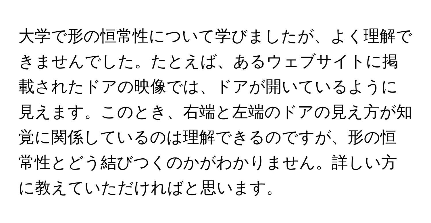 大学で形の恒常性について学びましたが、よく理解できませんでした。たとえば、あるウェブサイトに掲載されたドアの映像では、ドアが開いているように見えます。このとき、右端と左端のドアの見え方が知覚に関係しているのは理解できるのですが、形の恒常性とどう結びつくのかがわかりません。詳しい方に教えていただければと思います。