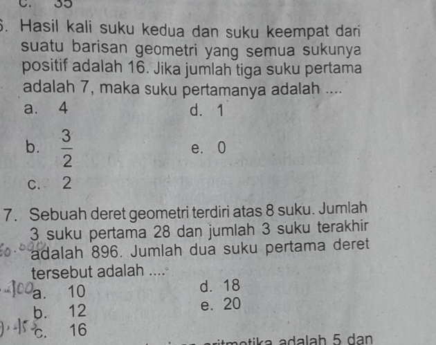 C. 35
6. Hasil kali suku kedua dan suku keempat dari
suatu barisan geometri yang semua sukunya
positif adalah 16. Jika jumlah tiga suku pertama
adalah 7, maka suku pertamanya adalah ....
a. 4 d. 1
b.  3/2  e. 0
c. 2
7. Sebuah deret geometri terdiri atas 8 suku. Jumlah
3 suku pertama 28 dan jumlah 3 suku terakhir
adalah 896. Jumlah dua suku pertama deret
tersebut adalah ....
a. 10 d. 18
b. 12 e. 20
c. 16