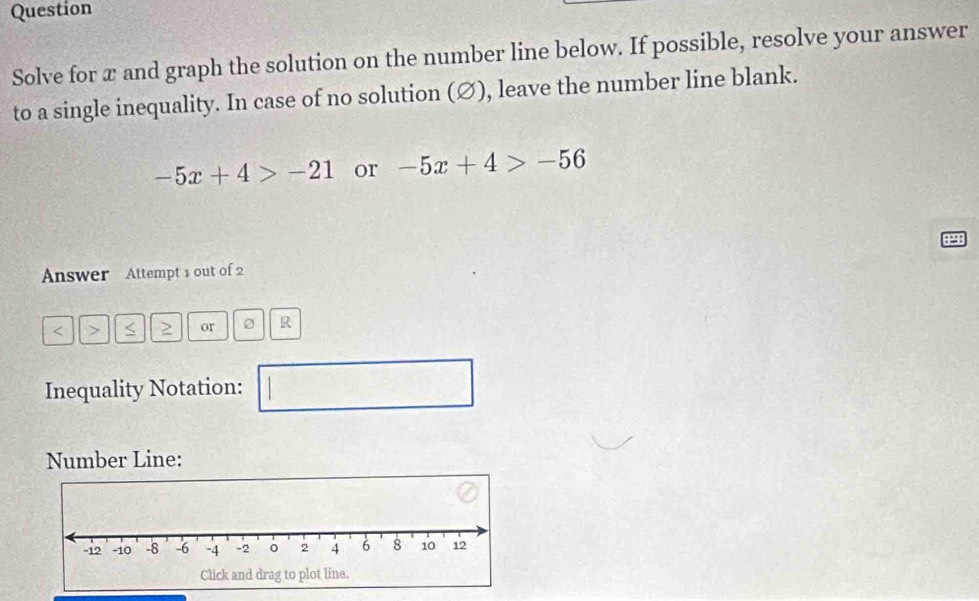 Question 
Solve for x and graph the solution on the number line below. If possible, resolve your answer 
to a single inequality. In case of no solution (∅), leave the number line blank.
-5x+4>-21 or -5x+4>-56
Answer Attempt 1 out of 2
< or R 
Inequality Notation: 
□ 
Number Line: