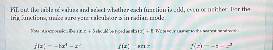 Fill out the table of values and select whether each function is odd, even or neither. For the
trig functions, make sure your calculator is in radian mode.
Note: An expression like sin x+5 should be typed as sin (x)+5. Write your answer to the nearest hundredth.
f(x)=-8x^4-x^6
f(x)=sin x
f(x)=-8-x^3