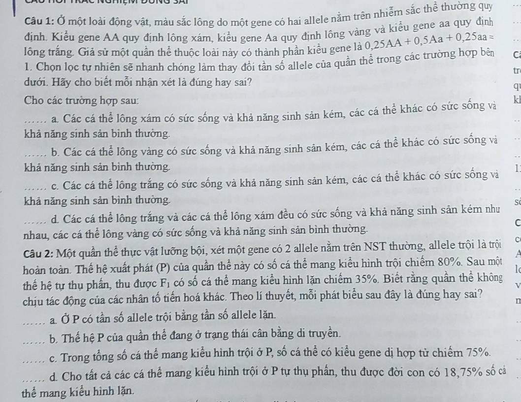 Ở một loài động vật, màu sắc lông do một gene có hai allele nằm trên nhiễm sắc thể thường quy
định. Kiểu gene AA quy định lông xám, kiểu gene Aa quy định lông vàng và kiểu gene aa quy định
lông trắng. Giả sử một quần thể thuộc loài này có thành phần kiều gene là 0,25AA+0,5Aa+0,25aa=
1. Chọn lọc tự nhiên sẽ nhanh chóng làm thay đổi tần số allele của quần thể trong các trường hợp bên C
tr
dưới. Hãy cho biết mỗi nhận xét là đúng hay sai?
q
Cho các trường hợp sau: kl
_a. Các cá thể lông xám có sức sống và khả năng sinh sản kém, các cá thể khác có sức sống và
khả năng sinh sản binh thường.
_b. Các cá thể lông vàng có sức sống và khả năng sinh sản kém, các cá thể khác có sức sống và
khả năng sinh sản bình thường. I
_c. Các cá thể lông trắng có sức sống và khả năng sinh sản kém, các cá thể khác có sức sống và
khả năng sinh sản bình thường. S
_d. Các cá thể lông trắng và các cá thể lông xám đều có sức sống và khả năng sinh sản kém như
C
nhau, các cá thể lồng vàng có sức sống và khả năng sinh sản bình thường.
Câu 2: Một quần thể thực vật lưỡng bội, xét một gene có 2 allele nằm trên NST thường, allele trội là trội C
a
hoàn toàn. Thế hệ xuất phát (P) của quần thể này có số cá thể mang kiểu hình trội chiếm 80%. Sau một
thế hệ tự thụ phần, thu được F_1 có số cá thể mang kiểu hình lặn chiếm 35%. Biết rằng quần thể không
chịu tác động của các nhân tố tiến hoá khác. Theo lí thuyết, mỗi phát biểu sau đây là đúng hay sai? n
_a. Ở P có tần số allele trội bằng tần số allele lặn.
_b. Thế hệ P của quần thể đang ở trạng thái cân bằng di truyền.
_c. Trong tổng số cá thể mang kiểu hình trội ở P, số cá thể có kiểu gene dị hợp từ chiếm 75%.
_d. Cho tất cả các cá thể mang kiểu hình trội ở P tự thụ phần, thu được đời con có 18,75% số cả
thể mang kiểu hình lặn.