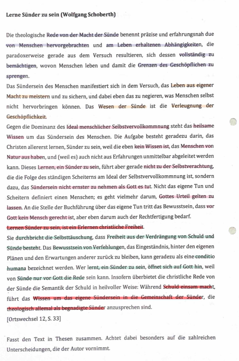 Lerne Sünder zu sein (Wolfgang Schoberth)
Die theologische Rede von der Macht der Sünde benennt präzise und erfahrungsnah due
von Menschen hervorgebrachten und am Leben erhaltenen Abhängigkeiten, die
paradoxerweise gerade aus dem Versuch resultieren, sich dessen vollständig zu
bemächtigen, wovon Menschen leben und damit die Grenzen des Geschöpflichen zu
sprengen.
Das Sündersein des Menschen manifestiert sich in dem Versuch, das Leben aus eigener
Macht zu meistern und zu sichern, und dabei eben das zu negieren, was Menschen selbst
nicht hervorbringen können. Das Wesen der Sünde ist die Verleugnung der
Geschöpflichkeit.
Gegen die Dominanz des Ideal menschlicher Selbstvervollkommnung steht das heilsame
Wissen um das Sündersein des Menschen. Die Aufgabe besteht geradezu darin, das
Christen allererst lernen, Sünder zu sein, weil die eben kein Wissen ist, das Menschen von
Natur aus haben, und (weil es) auch nicht aus Erfahrungen unmittelbar abgeleitet werden
kann. Dieses Lernen, ein Sünder zu sein, führt aber gerade nicht zu der Selbstverachtung,
die die Folge des ständigen Scheiterns am Ideal der Selbstvervollkommnung ist, sondern
dazu, das Sündersein nicht ernster zu nehmen als Gott es tut. Nicht das eigene Tun und
Scheitern definiert einen Menschen; es geht vielmehr darum, Gottes Urteil gelten zu
lassen. An die Stelle der Buchführung über das eigene Tun tritt das Bewusstsein, dass vor
Gott kein Mensch gerecht ist, aber eben darum auch der Rechtfertigung bedarf.
Lernen Sünder zu sein, ist ein Erlernen christliche Freiheit.
Sie durchbricht die Selbsttäuschung, dass Freiheit aus der Verdrängung von Schuld und
Sünde besteht. Das Bewusstsein von Verfehlungen, das Eingeständnis, hinter den eigenen
Plänen und den Erwartungen anderer zurück zu bleiben, kann geradezu als eine conditio
humana bezeichnet werden. Wer lernt, ein Sünder zu sein, öffnet sich auf Gott hin, weil
von Sünde nur vor Gott die Rede sein kann. Insofern überbietet die christliche Rede von
der Sünde die Semantik der Schuld in heilvoller Weise: Während Schuld einsam macht,
führt das Wissen um das eigene Sündersein in die Gemeinschaft der Sünder, die
theologisch allemal als begnadigte Sünder anzusprechen sind.
[Ortswechsel 12, S. 33]
Fasst den Text in Thesen zusammen. Achtet dabei besonders auf die zahlreichen
Unterscheidungen, die der Autor vornimmt.