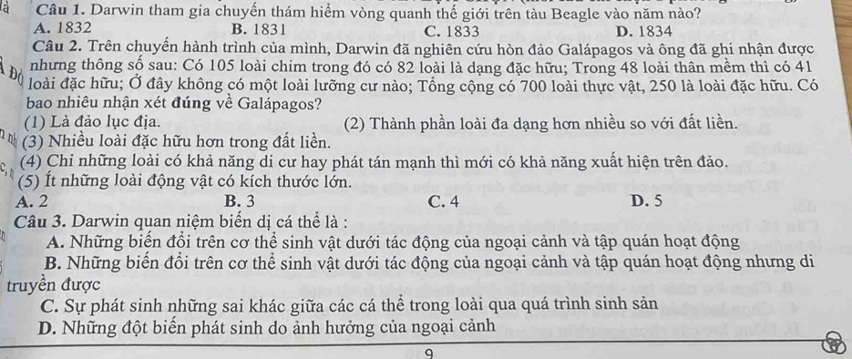 a Câu 1. Darwin tham gia chuyến thám hiểm vòng quanh thế giới trên tàu Beagle vào năm nào?
A. 1832 B. 1831 C. 1833 D. 1834
Câu 2. Trên chuyến hành trình của mình, Darwin đã nghiên cứu hòn đảo Galápagos và ông đã ghi nhận được
nhưng thông số sau: Có 105 loài chim trong đó có 82 loài là dạng đặc hữu; Trong 48 loài thân mềm thì có 41
loài đặc hữu; Ở đây không có một loài lưỡng cư nào; Tổng cộng có 700 loài thực vật, 250 là loài đặc hữu. Có
bao nhiêu nhận xét đúng về Galápagos?
(1) Là đảo lục địa. (2) Thành phần loài đa dạng hơn nhiều so với đất liền.
(3) Nhiều loài đặc hữu hơn trong đất liền.
(4) Chỉ những loài có khả năng di cư hay phát tán mạnh thì mới có khả năng xuất hiện trên đảo.
(5) Ít những loài động vật có kích thước lớn.
A. 2 B. 3 C. 4 D. 5
Câu 3. Darwin quan niệm biến dị cá thể là :
A. Những biến đổi trên cơ thể sinh vật dưới tác động của ngoại cảnh và tập quán hoạt động
B. Những biến đổi trên cơ thể sinh vật dưới tác động của ngoại cảnh và tập quán hoạt động nhưng di
truyền được
C. Sự phát sinh những sai khác giữa các cá thể trong loài qua quá trình sinh sản
D. Những đột biển phát sinh do ảnh hưởng của ngoại cảnh
q