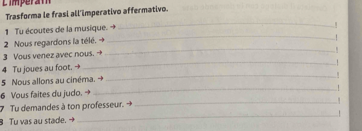 Limperat 
Trasforma le frasi all’imperativo affermativo. 
1 Tu écoutes de la musique. - 
_ 
_ 
2 Nous regardons la télé. 
_ 
3 Vous venez avec nous. → 
_1 
4 Tu joues au foot. 
5 Nous allons au cinéma. 
_ 
6 Vous faites du judo. 
_ 
7 Tu demandes à ton professeur. 
_ 
_1 
8 Tu vas au stade. →