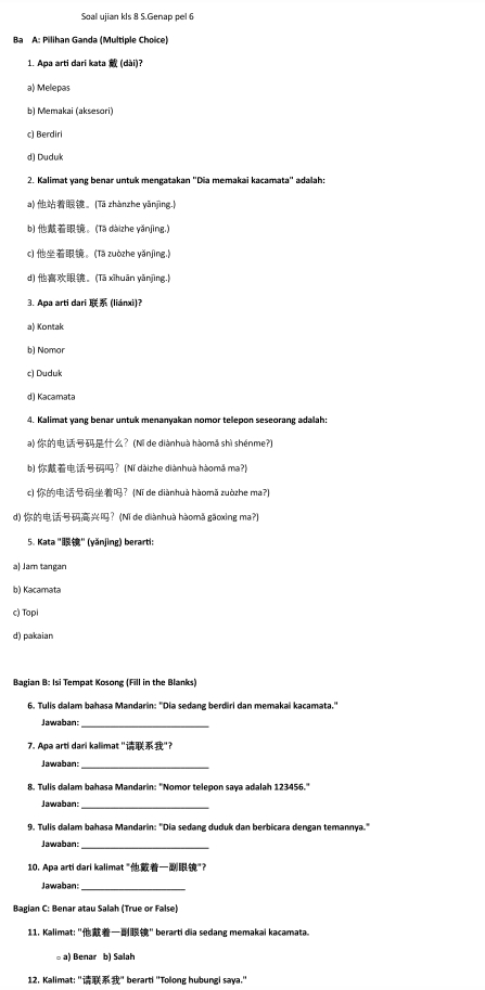 Soal ujian kls 8 S.Genap pel 6
Ba A: Pilihan Ganda (Multiple Choice)
1. Apa arti dari kata  (dài)?
a) Melepas
b) Memakai (aksesori)
c) Berdiri
d) Duduk
2. Kalimat yang benar untuk mengatakan ''Dia memakai kacamata'' adalah:
a) 。[Tā zhànzhe yǎnjìng.]
b) 。(Tā dàizhe yǎnjìng.)
c) 。(Tā zuòzhe yǎnjìng.]
d) 。(Tā xīhuān yǎnjìng.)
3. Apa arti dari  (liánxi)?
a) Kontak
b) Nomor
c) Duduk
d) Kacamata
4. Kalimat yang benar untuk menanyakan nomor telepon seseorang adalah:
a) ？(Nì de diànhuà hàomǎ shì shénme?)
b) ？(Nǐ dàizhe diànhuà hàomǎ ma?)
c) ？(Nī de diànhuà hàomã zuòzhe ma?)
d) ？ (Nǐ de diànhuà hàomã gãoxing ma?)
5. Kata "" (yǎnjing) berarti:
a) Jam tangan
b) Kacamata
c) Topi
d) pakaian
Bagian B: Isi Tempat Kosong (Fill in the Blanks)
6. Tulis dalam bahasa Mandarin: ''Dia sedang berdiri dan memakai kacamata."
Jawaban:_
7. Apa arti dari kaliimat ""?
Jawaban:_
8. Tulis dalam bahasa Mandarin: 'Nomor telepon saya adalah 123456.'
Jawaban:_
9. Tulis dalam bahasa Mandarin: 'Dia sedang duduk dan berbicara dengan temannya.'
Jawaban:
10. Apa arti dari kalimat ""?
Jawaban:
Bagian C: Benar atau Salah (True or False)
11. Kalimat: "" berarti dia sedang memakai kacamata.
a) Benar b) Salah
12. Kalimat: "" berarti "Toong hubungi saya."