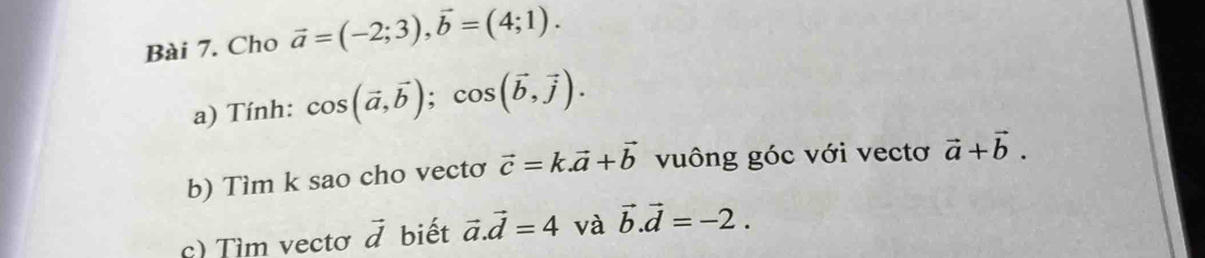 Cho vector a=(-2;3), vector b=(4;1). 
a) Tính: cos (vector a,vector b); cos (vector b,vector j). 
b) Tìm k sao cho vectơ vector c=k. vector a+vector b vuông góc với vectơ vector a+vector b. 
c) Tìm vectơ vector d biết vector a. vector d=4 và vector b.vector d=-2.