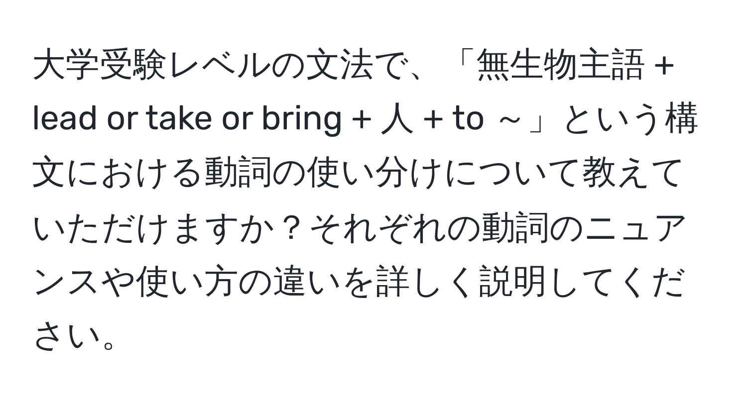 大学受験レベルの文法で、「無生物主語 + lead or take or bring + 人 + to ～」という構文における動詞の使い分けについて教えていただけますか？それぞれの動詞のニュアンスや使い方の違いを詳しく説明してください。