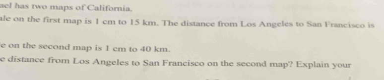 ael has two maps of California. 
ale on the first map is 1 cm to 15 km. The distance from Los Angeles to San Francisco is 
e on the second map is 1 cm to 40 km. 
e distance from Los Angeles to San Francisco on the second map? Explain your