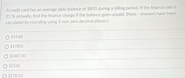 A credit card has an average daily balance of $850 during a billing period. If the finance rate is
21 % annually, find the finance charge if the balance goes unpaid. (Note - answers have been
calculated by rounding using 5 non zero decimal places.)
$14.88
$17850
$1487.50
$2142
$178.50