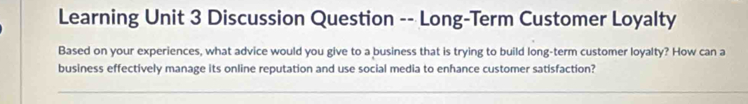 Learning Unit 3 Discussion Question -- Long-Term Customer Loyalty 
Based on your experiences, what advice would you give to a business that is trying to build long-term customer loyalty? How can a 
business effectively manage its online reputation and use social media to enhance customer satisfaction?