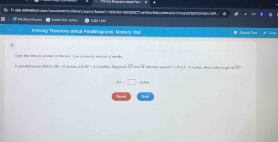 Proving Theorems about Para x 
f1.app.edmentum.com/assessments-delivery/ua/mt/launch/1560293/100585077/aHR0cHM6Ly9mMS5hcHAuZWRtZW50dW0uY29t.. 
Blackboard Learn South Park - Satiric.. 1,280* 878
Proving Theorems about Parallelograms: Mastery Test Submit Test Tools 
5 
Type the correct answer in the box. Use numerals instead of words. 
In parallelogram DEFG, DE=6 inches and DF=6.4 inches. Diagonals overline GE and overline DF intersect at point H. If GH=4 inches, what is the length of overline GE 7
GE=□ inches
Reset Next