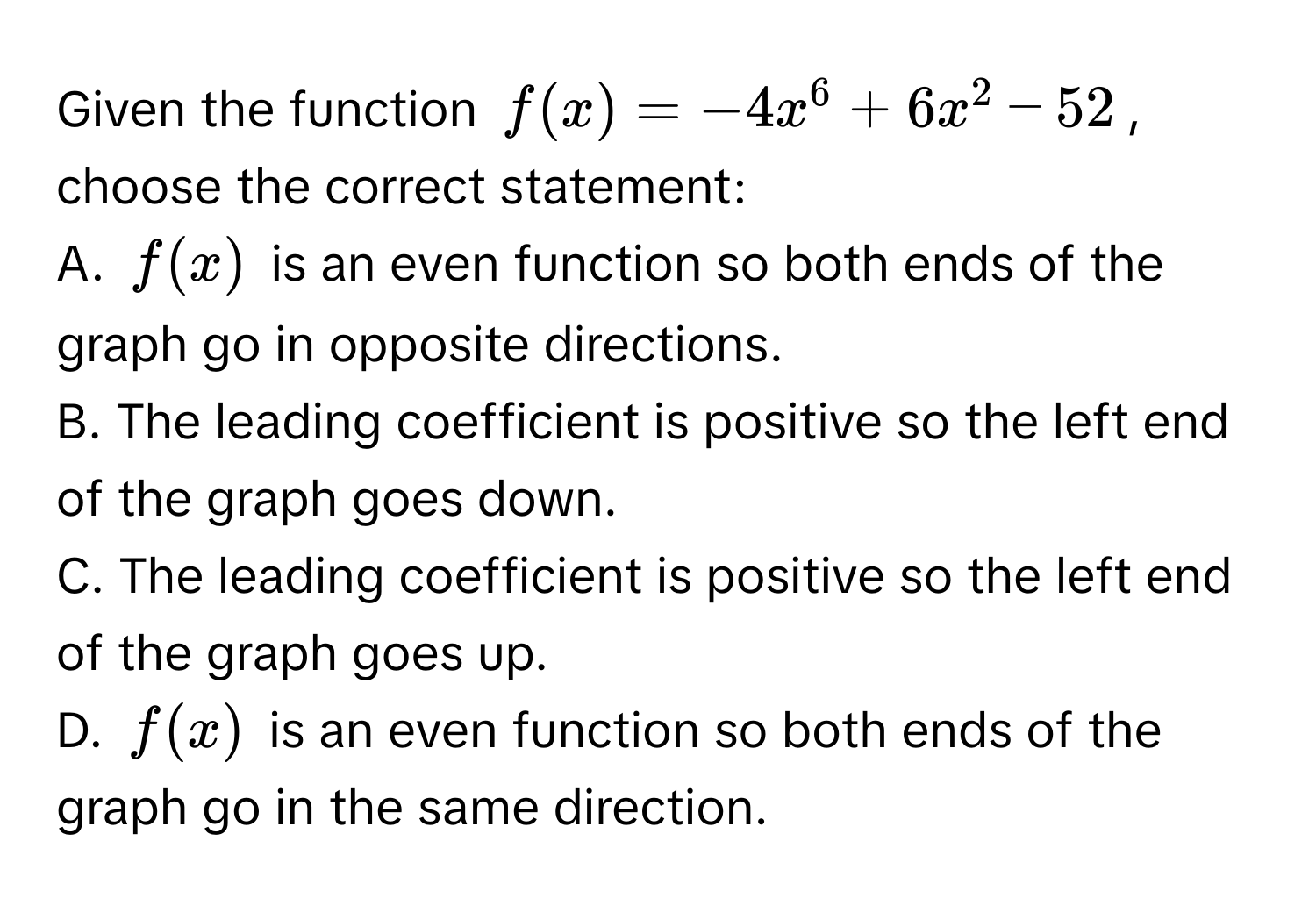 Given the function $f(x) = -4x^6 + 6x^2 - 52$, choose the correct statement:
A. $f(x)$ is an even function so both ends of the graph go in opposite directions.
B. The leading coefficient is positive so the left end of the graph goes down.
C. The leading coefficient is positive so the left end of the graph goes up.
D. $f(x)$ is an even function so both ends of the graph go in the same direction.