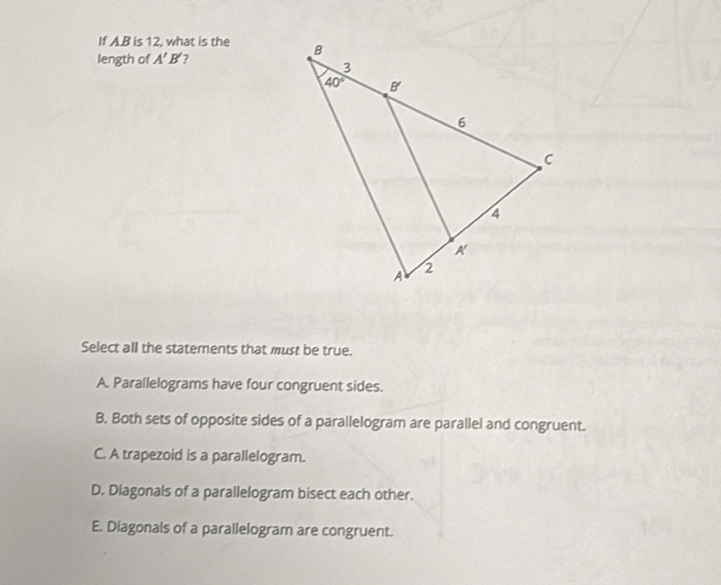 If A.B is 12, what is the
length of A'B' ?
Select all the statements that must be true.
A. Parallelograms have four congruent sides.
B. Both sets of opposite sides of a parallelogram are parallel and congruent.
C. A trapezoid is a parallelogram.
D. Diagonals of a parallelogram bisect each other.
E. Diagonals of a parallelogram are congruent.